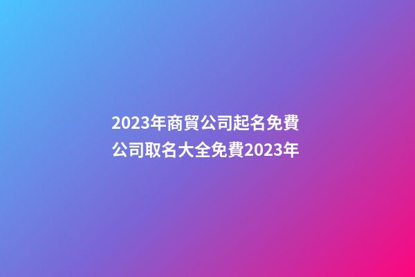 2023年商貿公司起名免費 公司取名大全免費2023年